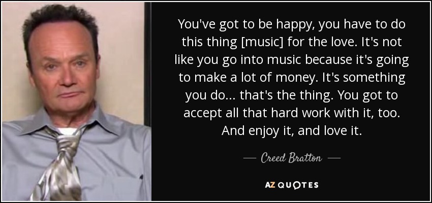 You've got to be happy, you have to do this thing [music] for the love. It's not like you go into music because it's going to make a lot of money. It's something you do... that's the thing. You got to accept all that hard work with it, too. And enjoy it, and love it. - Creed Bratton