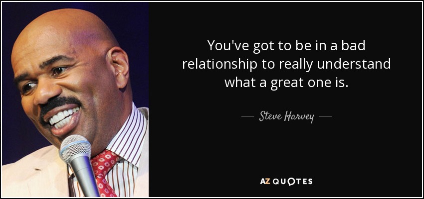 You've got to be in a bad relationship to really understand what a great one is. - Steve Harvey