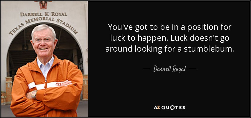 You've got to be in a position for luck to happen. Luck doesn't go around looking for a stumblebum. - Darrell Royal