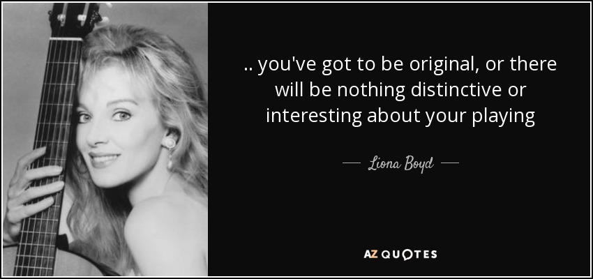 .. you've got to be original, or there will be nothing distinctive or interesting about your playing - Liona Boyd