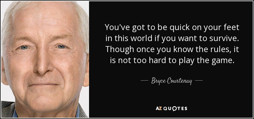 You've got to be quick on your feet in this world if you want to survive. Though once you know the rules, it is not too hard to play the game. - Bryce Courtenay
