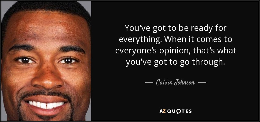 You've got to be ready for everything. When it comes to everyone's opinion, that's what you've got to go through. - Calvin Johnson