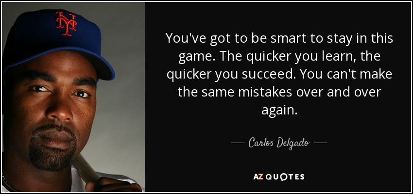 You've got to be smart to stay in this game. The quicker you learn, the quicker you succeed. You can't make the same mistakes over and over again. - Carlos Delgado