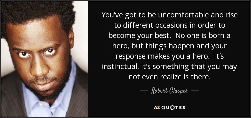 You’ve got to be uncomfortable and rise to different occasions in order to become your best. No one is born a hero, but things happen and your response makes you a hero. It’s instinctual, it’s something that you may not even realize is there. - Robert Glasper