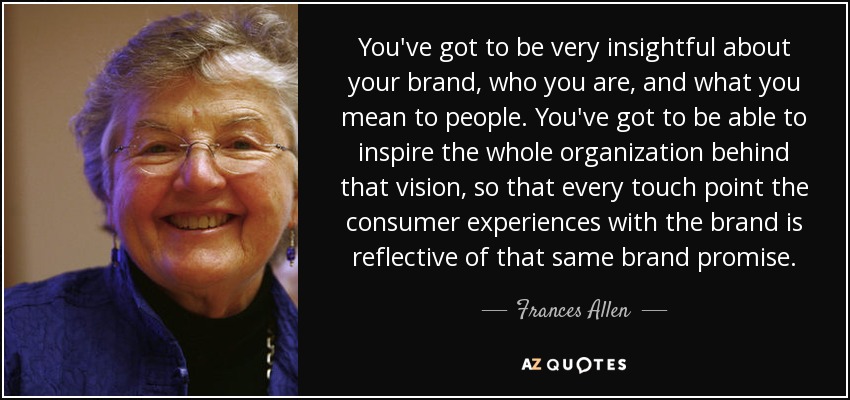 You've got to be very insightful about your brand, who you are, and what you mean to people. You've got to be able to inspire the whole organization behind that vision, so that every touch point the consumer experiences with the brand is reflective of that same brand promise. - Frances Allen