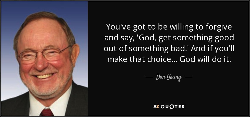 You've got to be willing to forgive and say, 'God, get something good out of something bad.' And if you'll make that choice... God will do it. - Don Young