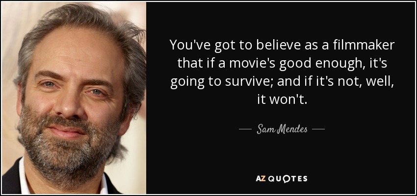 You've got to believe as a filmmaker that if a movie's good enough, it's going to survive; and if it's not, well, it won't. - Sam Mendes