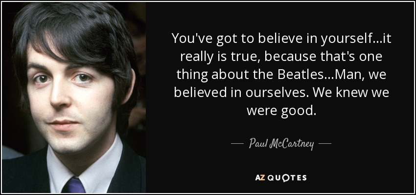 You've got to believe in yourself. ..it really is true, because that's one thing about the Beatles...Man, we believed in ourselves. We knew we were good. - Paul McCartney