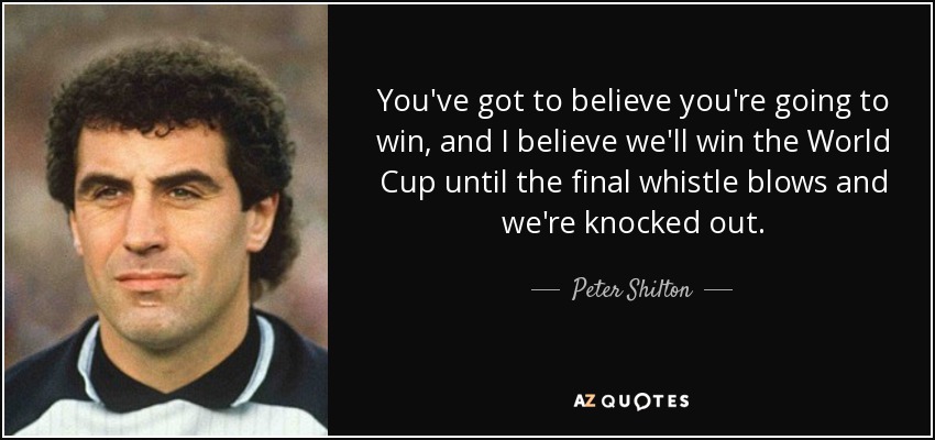 You've got to believe you're going to win, and I believe we'll win the World Cup until the final whistle blows and we're knocked out. - Peter Shilton