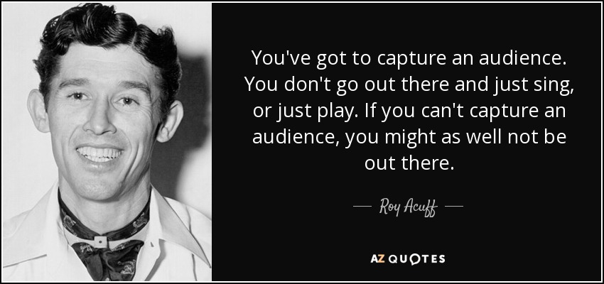 You've got to capture an audience. You don't go out there and just sing, or just play. If you can't capture an audience, you might as well not be out there. - Roy Acuff