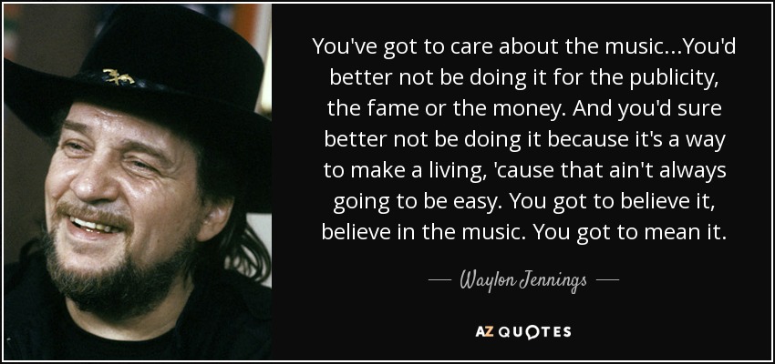 You've got to care about the music...You'd better not be doing it for the publicity, the fame or the money. And you'd sure better not be doing it because it's a way to make a living, 'cause that ain't always going to be easy. You got to believe it, believe in the music. You got to mean it. - Waylon Jennings