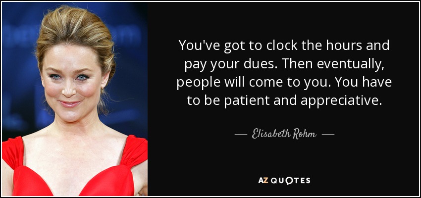 You've got to clock the hours and pay your dues. Then eventually, people will come to you. You have to be patient and appreciative. - Elisabeth Rohm