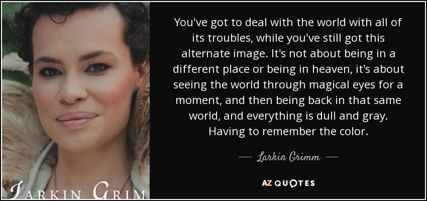 You've got to deal with the world with all of its troubles, while you've still got this alternate image. It's not about being in a different place or being in heaven, it's about seeing the world through magical eyes for a moment, and then being back in that same world, and everything is dull and gray. Having to remember the color. - Larkin Grimm