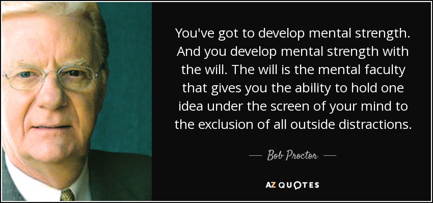 You've got to develop mental strength. And you develop mental strength with the will. The will is the mental faculty that gives you the ability to hold one idea under the screen of your mind to the exclusion of all outside distractions. - Bob Proctor