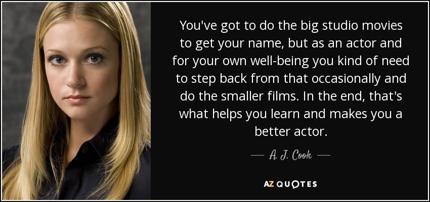 You've got to do the big studio movies to get your name, but as an actor and for your own well-being you kind of need to step back from that occasionally and do the smaller films. In the end, that's what helps you learn and makes you a better actor. - A. J. Cook