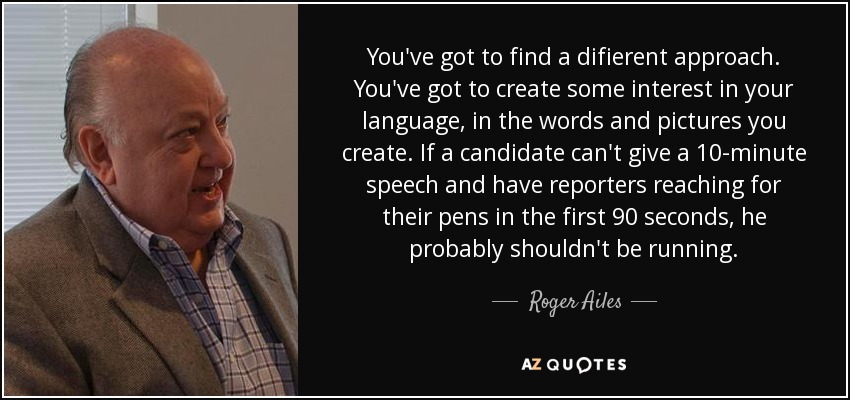 You've got to find a difierent approach. You've got to create some interest in your language, in the words and pictures you create. If a candidate can't give a 10-minute speech and have reporters reaching for their pens in the first 90 seconds, he probably shouldn't be running. - Roger Ailes
