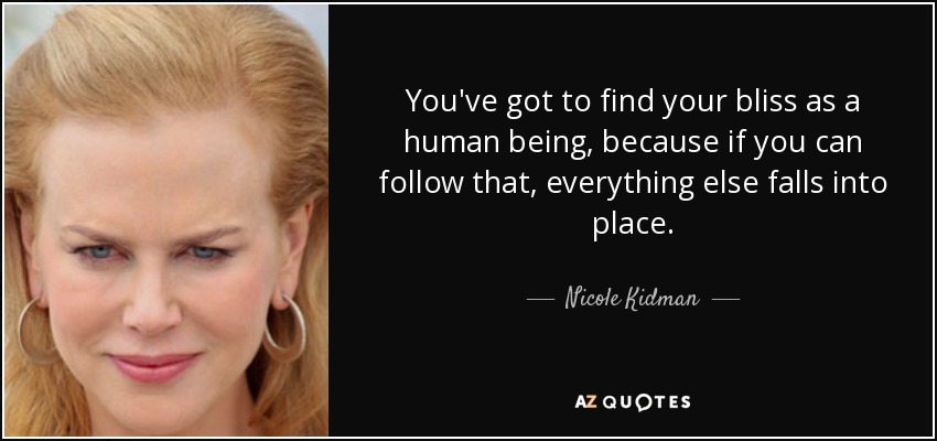 You've got to find your bliss as a human being, because if you can follow that, everything else falls into place. - Nicole Kidman