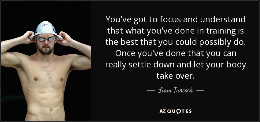 You've got to focus and understand that what you've done in training is the best that you could possibly do. Once you've done that you can really settle down and let your body take over. - Liam Tancock