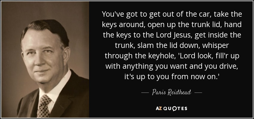 You've got to get out of the car, take the keys around, open up the trunk lid, hand the keys to the Lord Jesus, get inside the trunk, slam the lid down, whisper through the keyhole, 'Lord look, fill'r up with anything you want and you drive, it's up to you from now on.' - Paris Reidhead