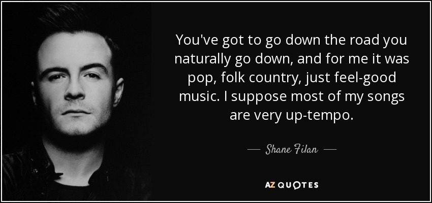 You've got to go down the road you naturally go down, and for me it was pop, folk country, just feel-good music. I suppose most of my songs are very up-tempo. - Shane Filan