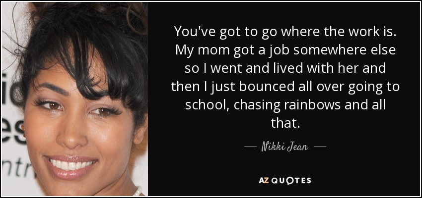 You've got to go where the work is. My mom got a job somewhere else so I went and lived with her and then I just bounced all over going to school, chasing rainbows and all that. - Nikki Jean