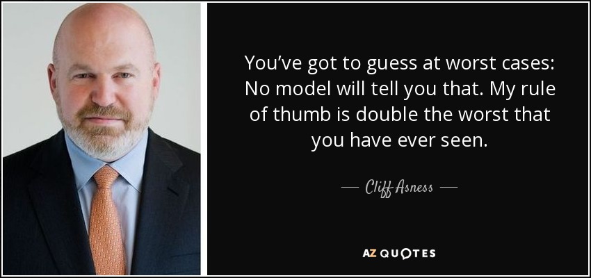 You’ve got to guess at worst cases: No model will tell you that. My rule of thumb is double the worst that you have ever seen. - Cliff Asness