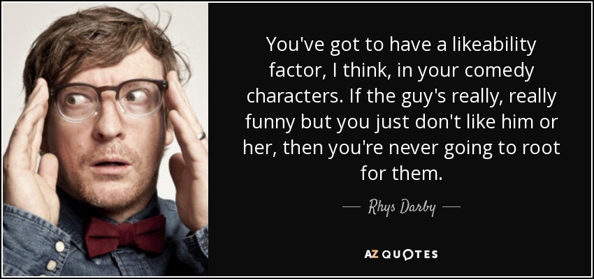 You've got to have a likeability factor, I think, in your comedy characters. If the guy's really, really funny but you just don't like him or her, then you're never going to root for them. - Rhys Darby