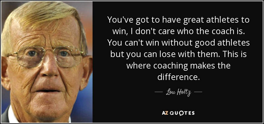 You've got to have great athletes to win, I don't care who the coach is. You can't win without good athletes but you can lose with them. This is where coaching makes the difference. - Lou Holtz