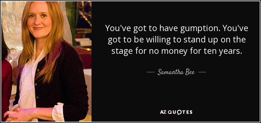 You've got to have gumption. You've got to be willing to stand up on the stage for no money for ten years. - Samantha Bee