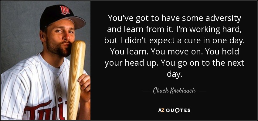 You've got to have some adversity and learn from it. I'm working hard, but I didn't expect a cure in one day. You learn. You move on. You hold your head up. You go on to the next day. - Chuck Knoblauch