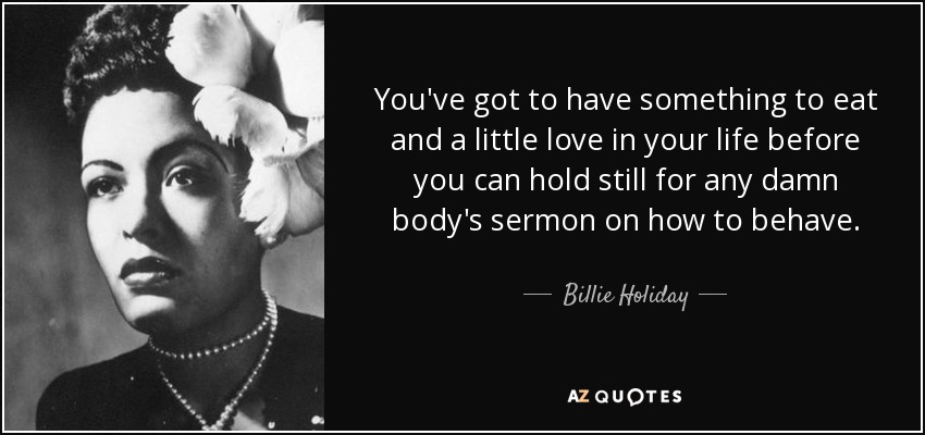 You've got to have something to eat and a little love in your life before you can hold still for any damn body's sermon on how to behave. - Billie Holiday
