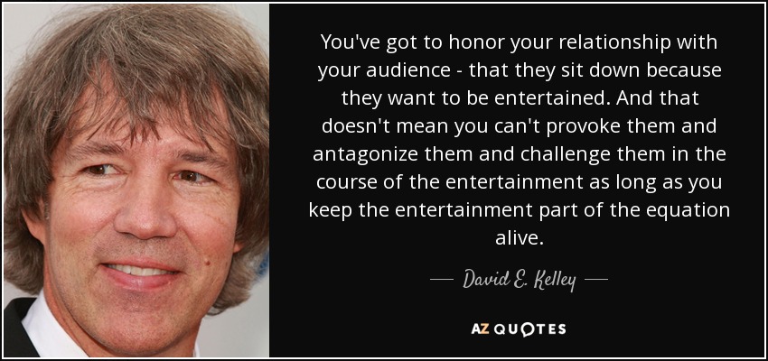 You've got to honor your relationship with your audience - that they sit down because they want to be entertained. And that doesn't mean you can't provoke them and antagonize them and challenge them in the course of the entertainment as long as you keep the entertainment part of the equation alive. - David E. Kelley