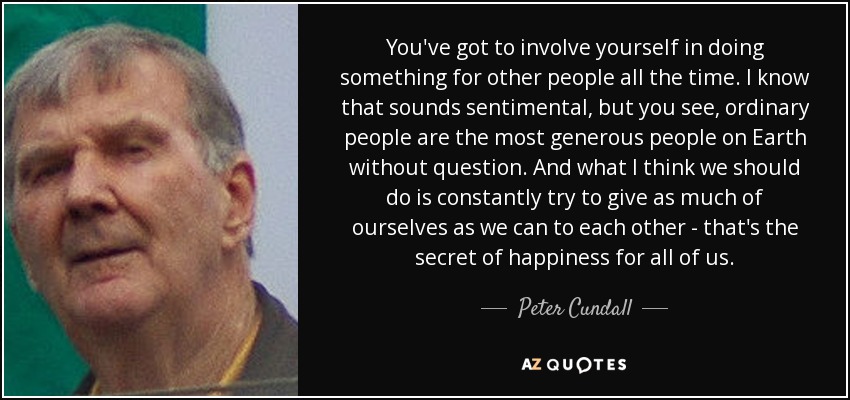 You've got to involve yourself in doing something for other people all the time. I know that sounds sentimental, but you see, ordinary people are the most generous people on Earth without question. And what I think we should do is constantly try to give as much of ourselves as we can to each other - that's the secret of happiness for all of us. - Peter Cundall