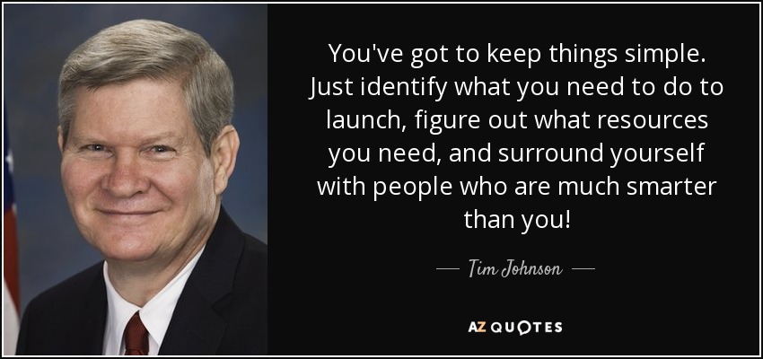 You've got to keep things simple. Just identify what you need to do to launch, figure out what resources you need, and surround yourself with people who are much smarter than you! - Tim Johnson