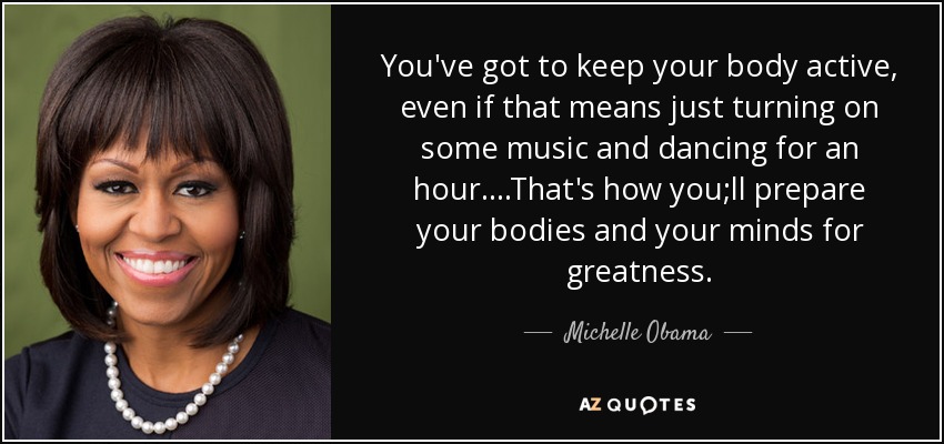You've got to keep your body active, even if that means just turning on some music and dancing for an hour. ...That's how you;ll prepare your bodies and your minds for greatness. - Michelle Obama