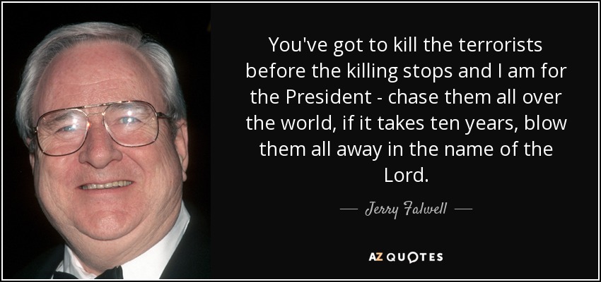 You've got to kill the terrorists before the killing stops and I am for the President - chase them all over the world, if it takes ten years, blow them all away in the name of the Lord. - Jerry Falwell