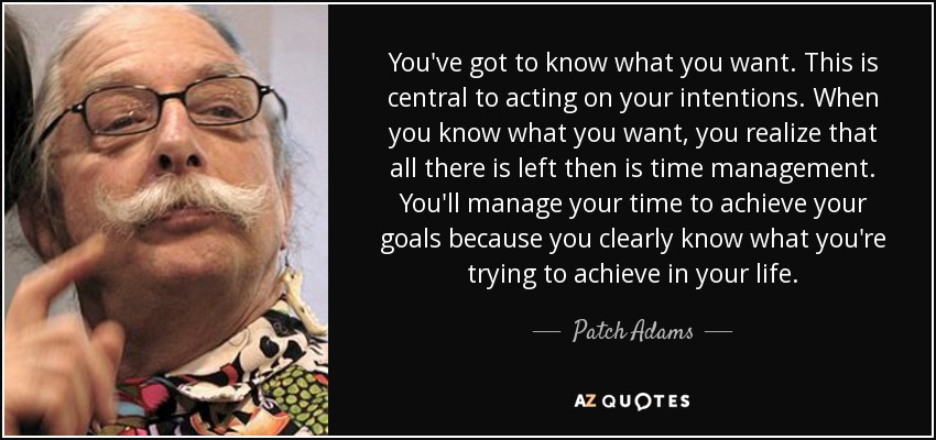 You've got to know what you want. This is central to acting on your intentions. When you know what you want, you realize that all there is left then is time management. You'll manage your time to achieve your goals because you clearly know what you're trying to achieve in your life. - Patch Adams