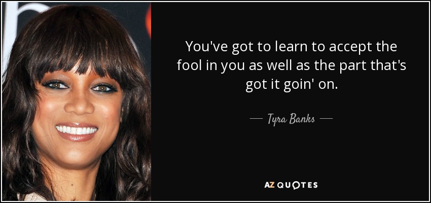 You've got to learn to accept the fool in you as well as the part that's got it goin' on. - Tyra Banks