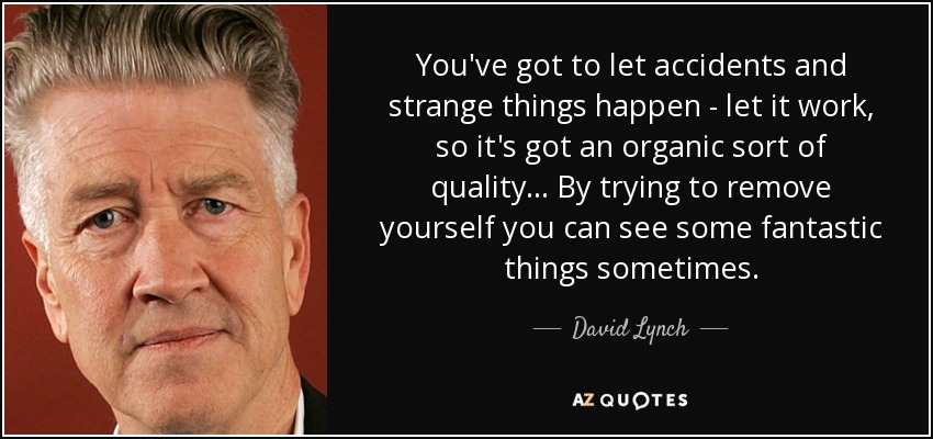 You've got to let accidents and strange things happen - let it work, so it's got an organic sort of quality ... By trying to remove yourself you can see some fantastic things sometimes. - David Lynch