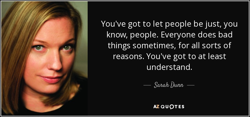 You've got to let people be just, you know, people. Everyone does bad things sometimes, for all sorts of reasons. You've got to at least understand. - Sarah Dunn