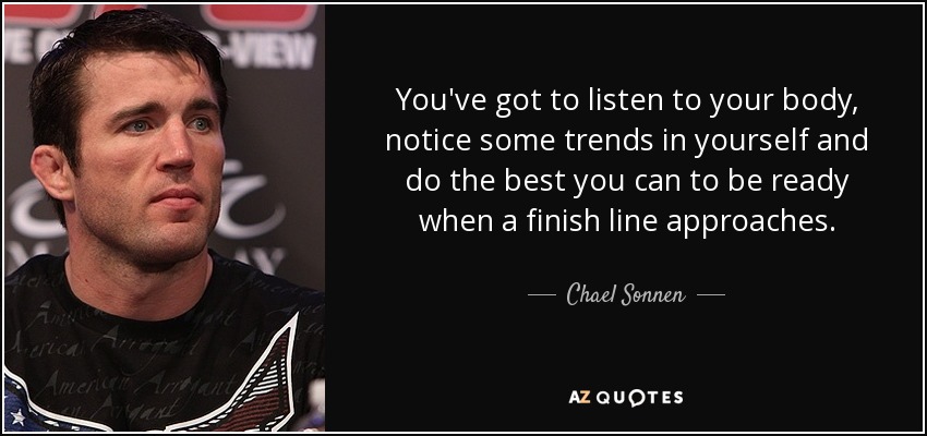You've got to listen to your body, notice some trends in yourself and do the best you can to be ready when a finish line approaches. - Chael Sonnen