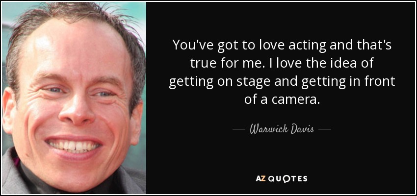 You've got to love acting and that's true for me. I love the idea of getting on stage and getting in front of a camera. - Warwick Davis