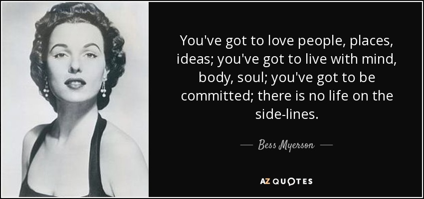 You've got to love people, places, ideas; you've got to live with mind, body, soul; you've got to be committed; there is no life on the side-lines. - Bess Myerson