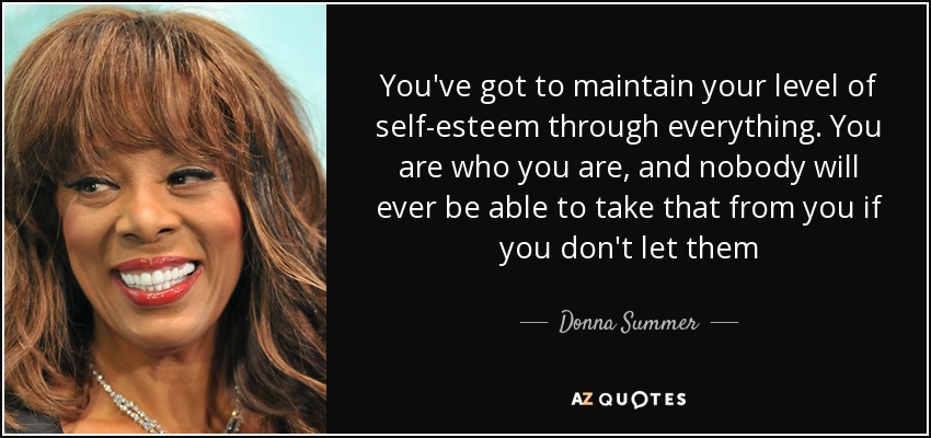 You've got to maintain your level of self-esteem through everything. You are who you are, and nobody will ever be able to take that from you if you don't let them - Donna Summer