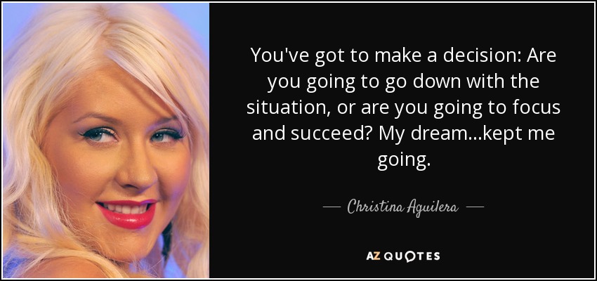 You've got to make a decision: Are you going to go down with the situation, or are you going to focus and succeed? My dream...kept me going. - Christina Aguilera