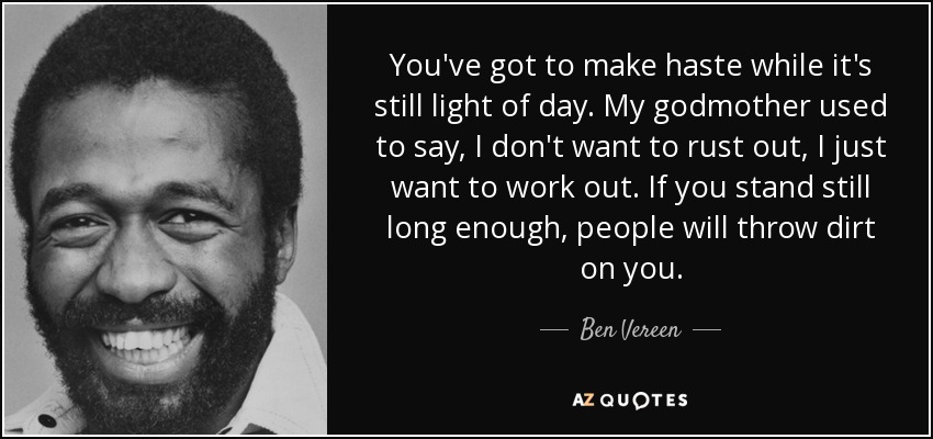 You've got to make haste while it's still light of day. My godmother used to say, I don't want to rust out, I just want to work out. If you stand still long enough, people will throw dirt on you. - Ben Vereen