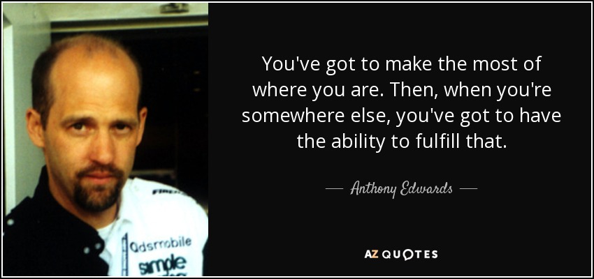You've got to make the most of where you are. Then, when you're somewhere else, you've got to have the ability to fulfill that. - Anthony Edwards