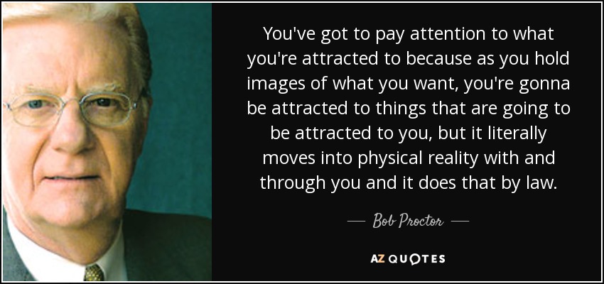 You've got to pay attention to what you're attracted to because as you hold images of what you want, you're gonna be attracted to things that are going to be attracted to you, but it literally moves into physical reality with and through you and it does that by law. - Bob Proctor