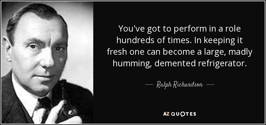 You've got to perform in a role hundreds of times. In keeping it fresh one can become a large, madly humming, demented refrigerator. - Ralph Richardson