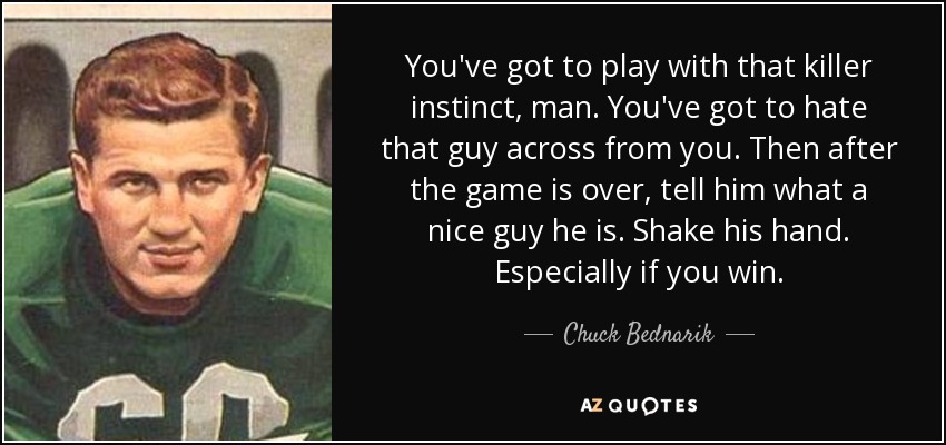 You've got to play with that killer instinct, man. You've got to hate that guy across from you. Then after the game is over, tell him what a nice guy he is. Shake his hand. Especially if you win. - Chuck Bednarik